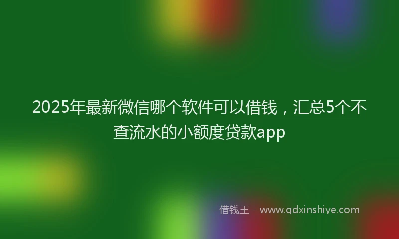 2025年最新微信哪个软件可以借钱，汇总5个不查流水的小额度贷款app
