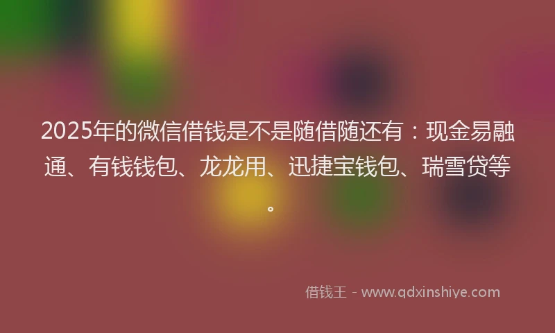 2025年的微信借钱是不是随借随还有：现金易融通、有钱钱包、龙龙用、迅捷宝钱包、瑞雪贷等。