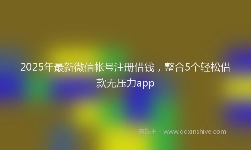2025年最新微信帐号注册借钱，整合5个轻松借款无压力app
