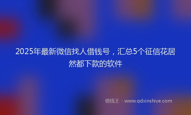 2025年最新微信找人借钱号，汇总5个征信花居然都下款的软件