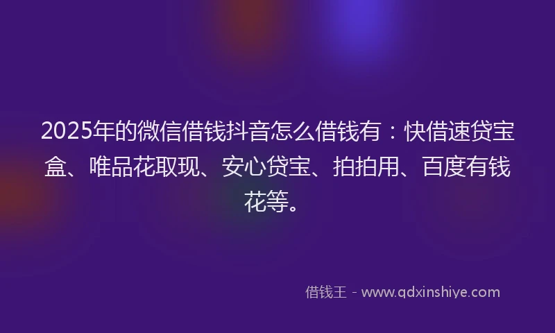 2025年的微信借钱抖音怎么借钱有：快借速贷宝盒、唯品花取现、安心贷宝、拍拍用、百度有钱花等。
