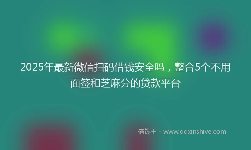 2025年最新微信扫码借钱安全吗，整合5个不用面签和芝麻分的贷款平台