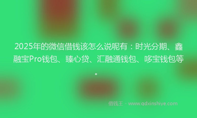 2025年的微信借钱该怎么说呢有：时光分期、鑫融宝Pro钱包、臻心贷、汇融通钱包、哆宝钱包等。