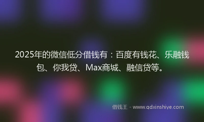 2025年的微信低分借钱有：百度有钱花、乐融钱包、你我贷、Max商城、融信贷等。
