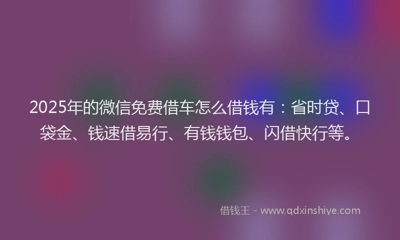 2025年的微信免费借车怎么借钱有：省时贷、口袋金、钱速借易行、有钱钱包、闪借快行等。