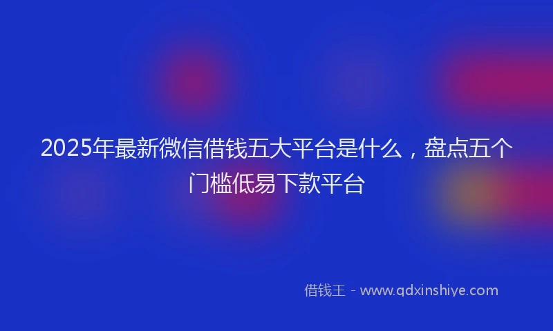 2025年最新微信借钱五大平台是什么，盘点五个门槛低易下款平台