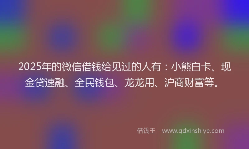 2025年的微信借钱给见过的人有：小熊白卡、现金贷速融、全民钱包、龙龙用、沪商财富等。