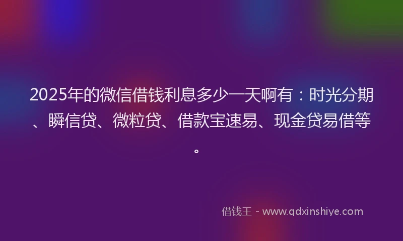 2025年的微信借钱利息多少一天啊有：时光分期、瞬信贷、微粒贷、借款宝速易、现金贷易借等。