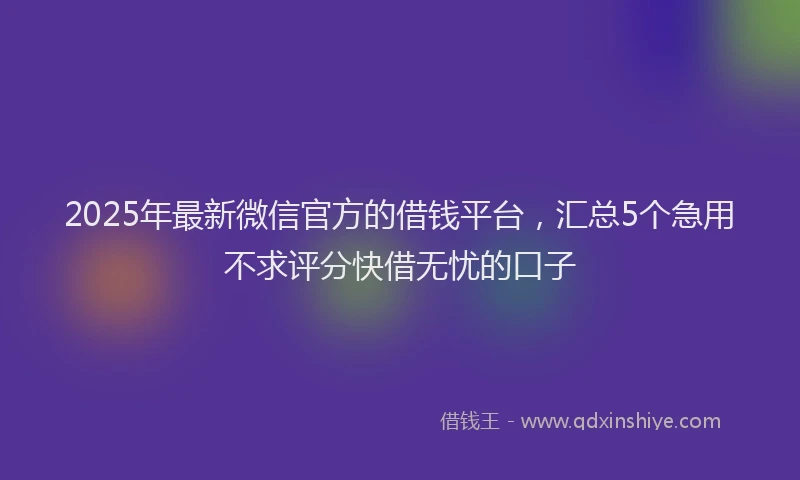 2025年最新微信官方的借钱平台，汇总5个急用不求评分快借无忧的口子