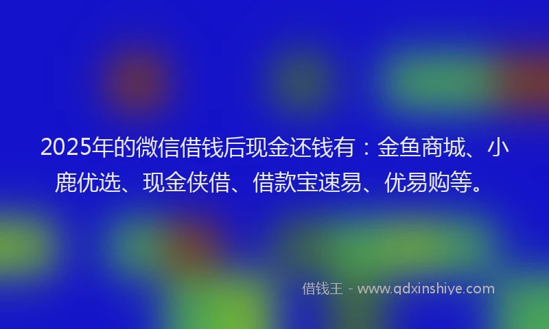 2025年的微信借钱后现金还钱有：金鱼商城、小鹿优选、现金侠借、借款宝速易、优易购等。