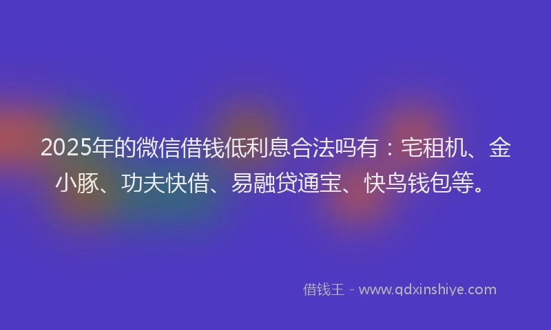 2025年的微信借钱低利息合法吗有：宅租机、金小豚、功夫快借、易融贷通宝、快鸟钱包等。