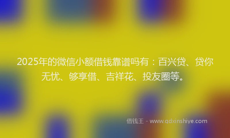 2025年的微信小额借钱靠谱吗有：百兴贷、贷你无忧、够享借、吉祥花、投友圈等。