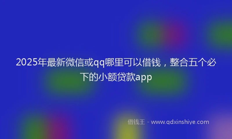 2025年最新微信或qq哪里可以借钱，整合五个必下的小额贷款app