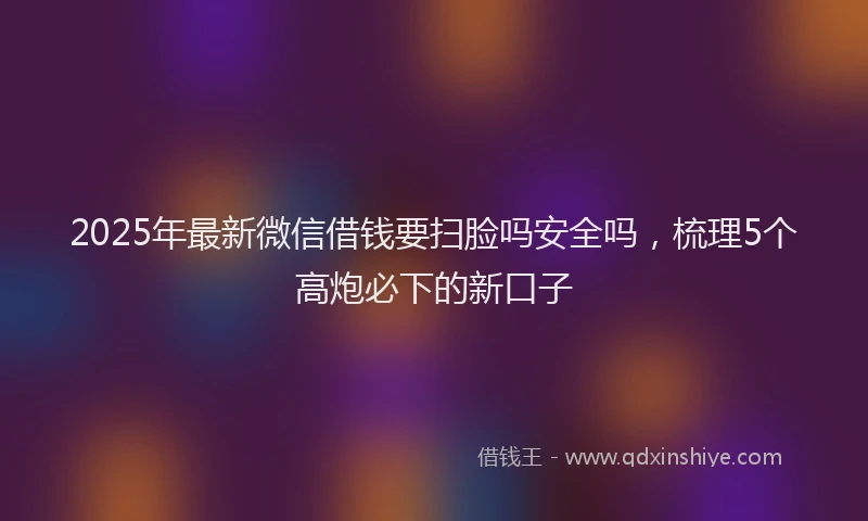 2025年最新微信借钱要扫脸吗安全吗，梳理5个高炮必下的新口子