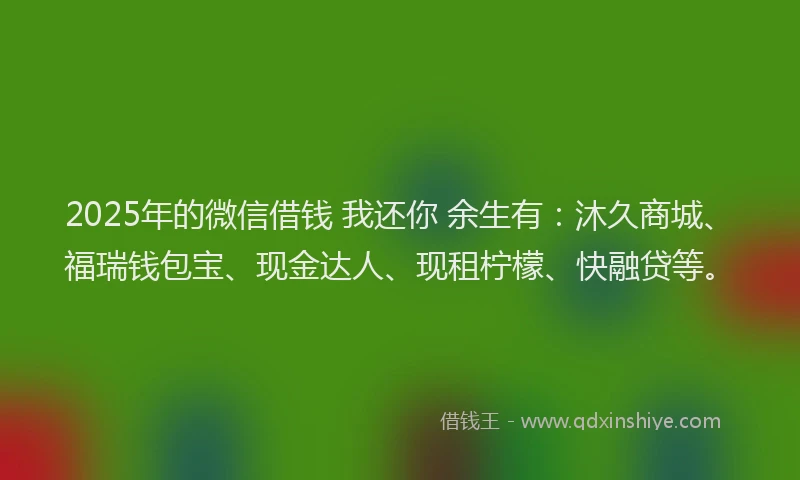 2025年的微信借钱 我还你 余生有：沐久商城、福瑞钱包宝、现金达人、现租柠檬、快融贷等。