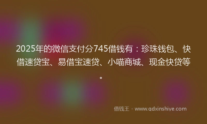 2025年的微信支付分745借钱有：珍珠钱包、快借速贷宝、易借宝速贷、小喵商城、现金快贷等。