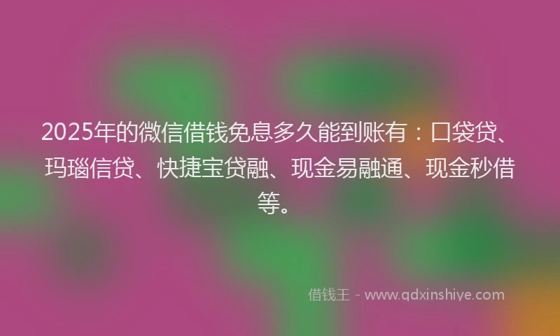 2025年的微信借钱免息多久能到账有：口袋贷、玛瑙信贷、快捷宝贷融、现金易融通、现金秒借等。