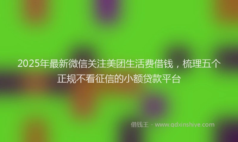 2025年最新微信关注美团生活费借钱，梳理五个正规不看征信的小额贷款平台