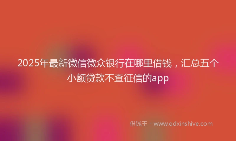 2025年最新微信微众银行在哪里借钱，汇总五个小额贷款不查征信的app