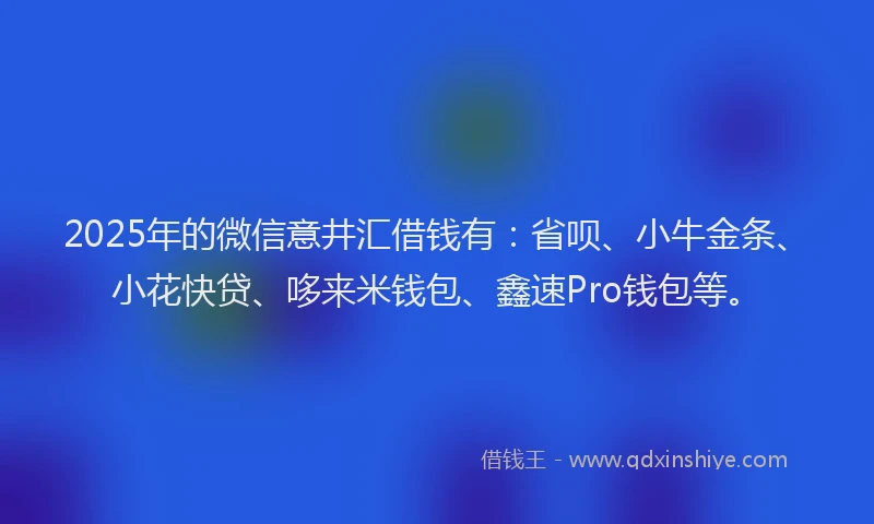 2025年的微信意井汇借钱有：省呗、小牛金条、小花快贷、哆来米钱包、鑫速Pro钱包等。