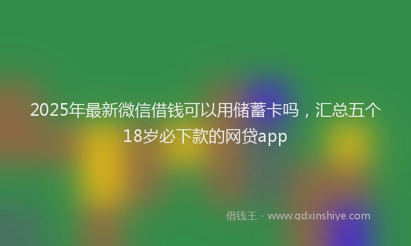 2025年最新微信借钱可以用储蓄卡吗，汇总五个18岁必下款的网贷app