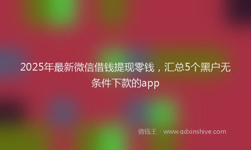 2025年最新微信借钱提现零钱，汇总5个黑户无条件下款的app