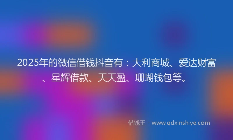 2025年的微信借钱抖音有：大利商城、爱达财富、星辉借款、天天盈、珊瑚钱包等。