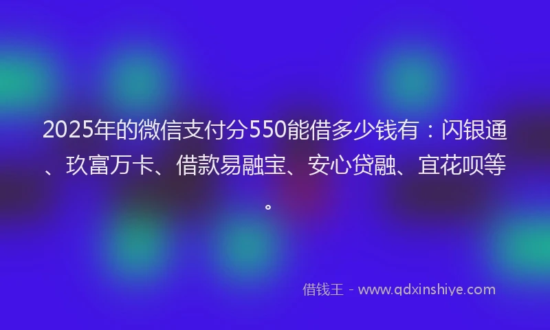 2025年的微信支付分550能借多少钱有：闪银通、玖富万卡、借款易融宝、安心贷融、宜花呗等。