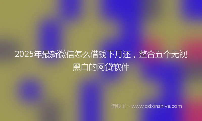 2025年最新微信怎么借钱下月还，整合五个无视黑白的网贷软件