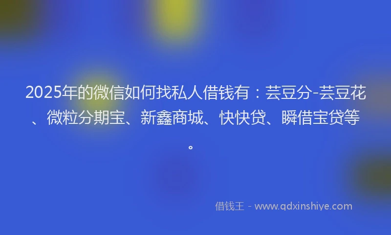 2025年的微信如何找私人借钱有：芸豆分-芸豆花、微粒分期宝、新鑫商城、快快贷、瞬借宝贷等。