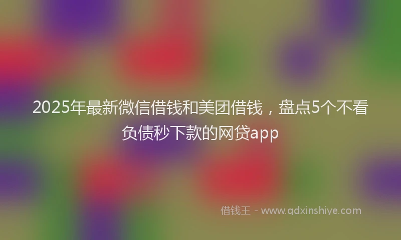 2025年最新微信借钱和美团借钱，盘点5个不看负债秒下款的网贷app