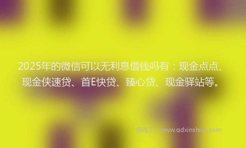 2025年的微信可以无利息借钱吗有：现金点点、现金侠速贷、首E快贷、臻心贷、现金驿站等。