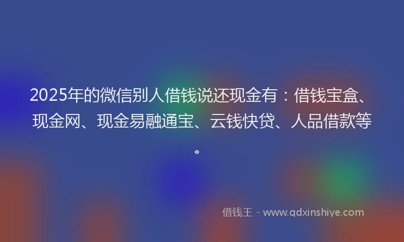 2025年的微信别人借钱说还现金有：借钱宝盒、现金网、现金易融通宝、云钱快贷、人品借款等。