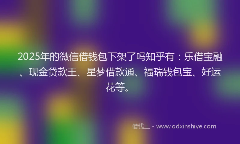 2025年的微信借钱包下架了吗知乎有：乐借宝融、现金贷款王、星梦借款通、福瑞钱包宝、好运花等。