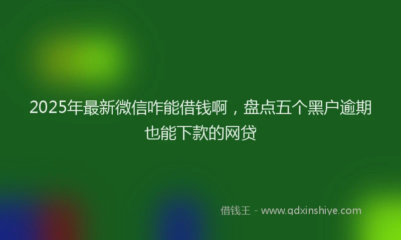 2025年最新微信咋能借钱啊，盘点五个黑户逾期也能下款的网贷