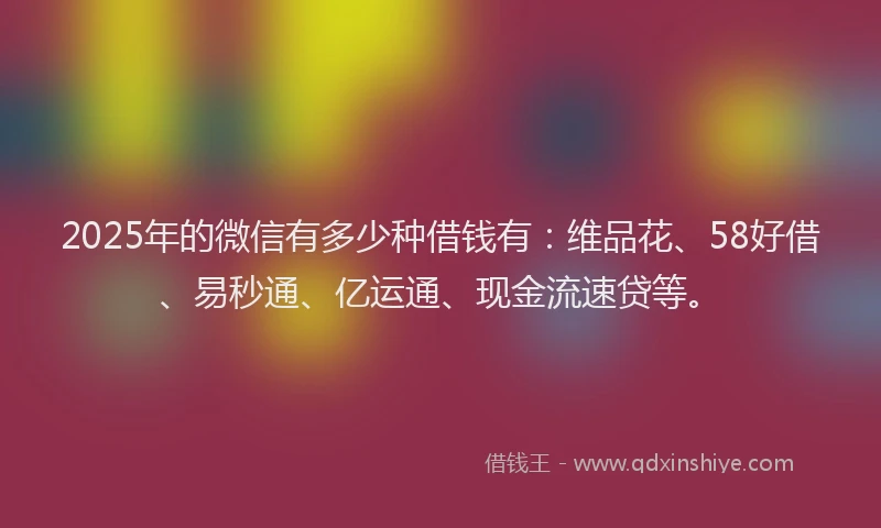 2025年的微信有多少种借钱有：维品花、58好借、易秒通、亿运通、现金流速贷等。