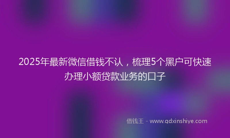 2025年最新微信借钱不认，梳理5个黑户可快速办理小额贷款业务的口子