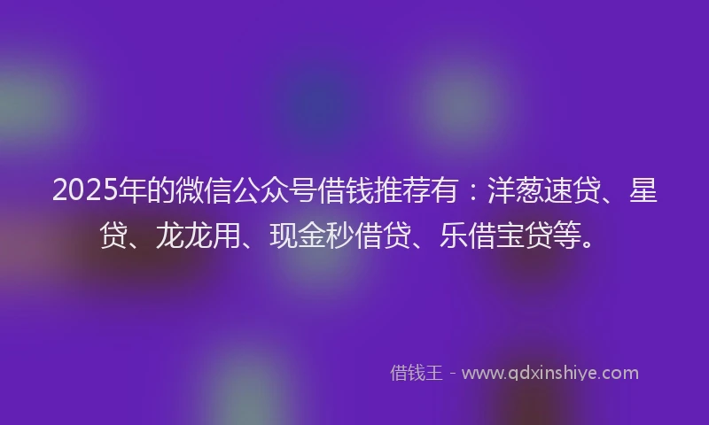 2025年的微信公众号借钱推荐有：洋葱速贷、星贷、龙龙用、现金秒借贷、乐借宝贷等。