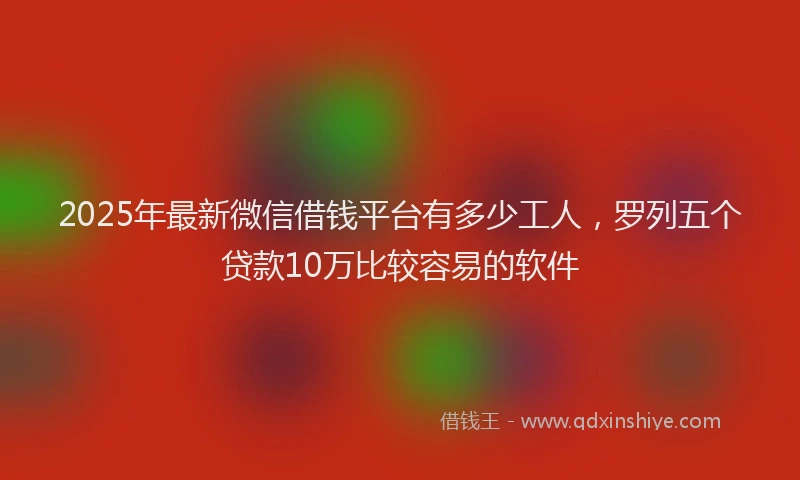 2025年最新微信借钱平台有多少工人，罗列五个贷款10万比较容易的软件