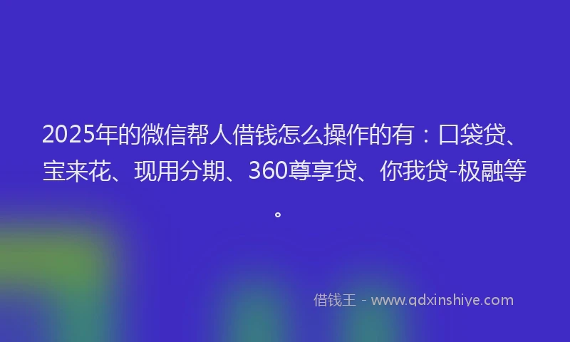 2025年的微信帮人借钱怎么操作的有：口袋贷、宝来花、现用分期、360尊享贷、你我贷-极融等。