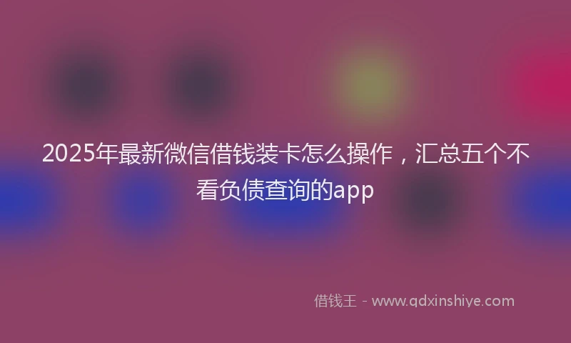2025年最新微信借钱装卡怎么操作，汇总五个不看负债查询的app