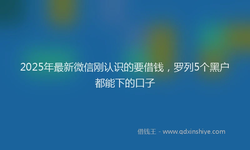 2025年最新微信刚认识的要借钱，罗列5个黑户都能下的口子