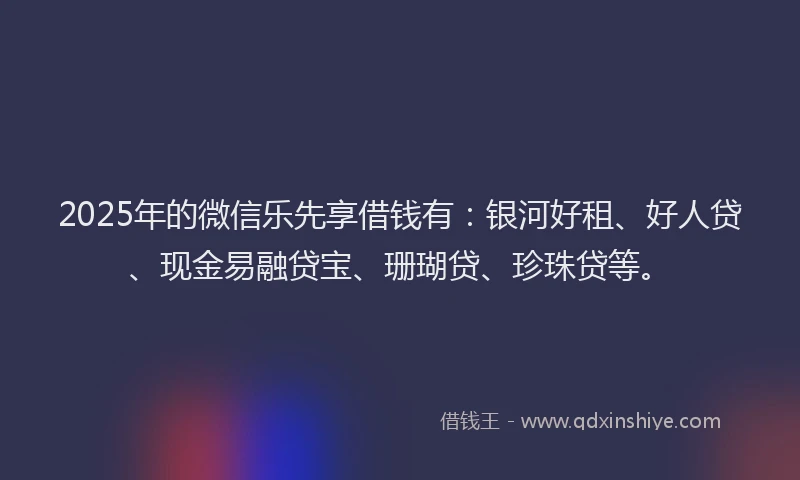 2025年的微信乐先享借钱有：银河好租、好人贷、现金易融贷宝、珊瑚贷、珍珠贷等。