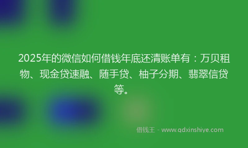 2025年的微信如何借钱年底还清账单有：万贝租物、现金贷速融、随手贷、柚子分期、翡翠信贷等。