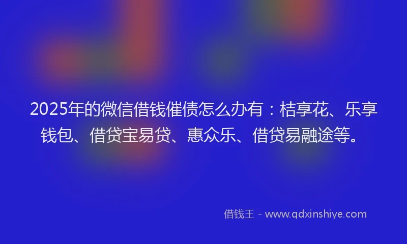 2025年的微信借钱催债怎么办有：桔享花、乐享钱包、借贷宝易贷、惠众乐、借贷易融途等。