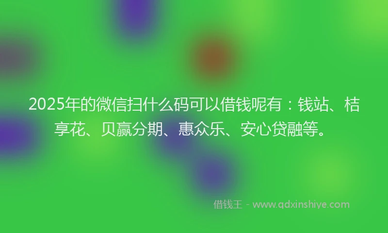 2025年的微信扫什么码可以借钱呢有：钱站、桔享花、贝赢分期、惠众乐、安心贷融等。