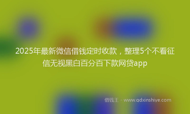 2025年最新微信借钱定时收款，整理5个不看征信无视黑白百分百下款网贷app