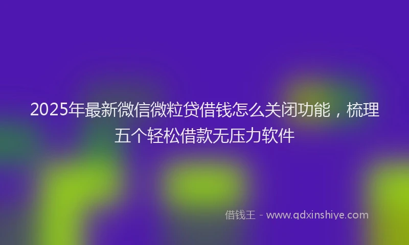 2025年最新微信微粒贷借钱怎么关闭功能，梳理五个轻松借款无压力软件