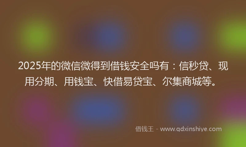 2025年的微信微得到借钱安全吗有：信秒贷、现用分期、用钱宝、快借易贷宝、尔集商城等。