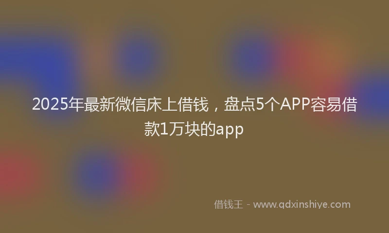 2025年最新微信床上借钱，盘点5个APP容易借款1万块的app